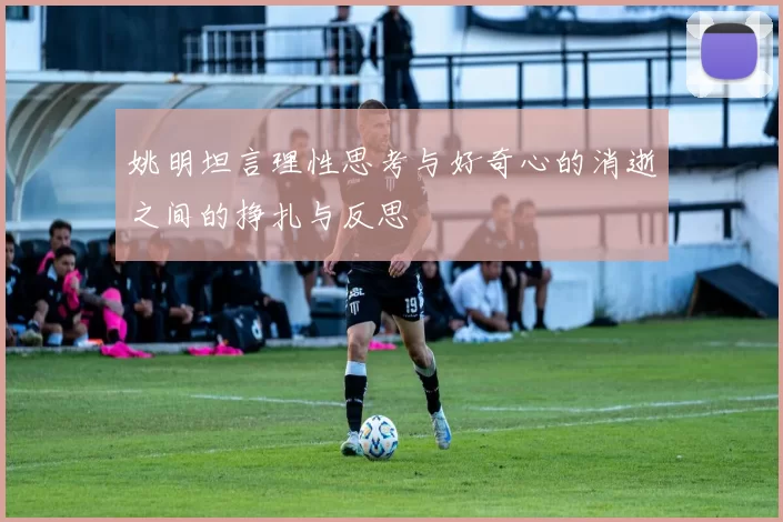 姚明坦言理性思考与好奇心的消逝之间的挣扎与反思