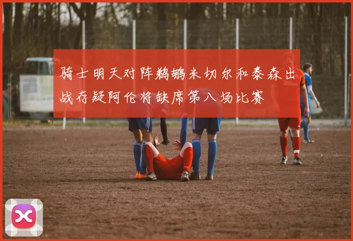 骑士明天对阵鹈鹕米切尔和泰森出战存疑阿伦将缺席第八场比赛