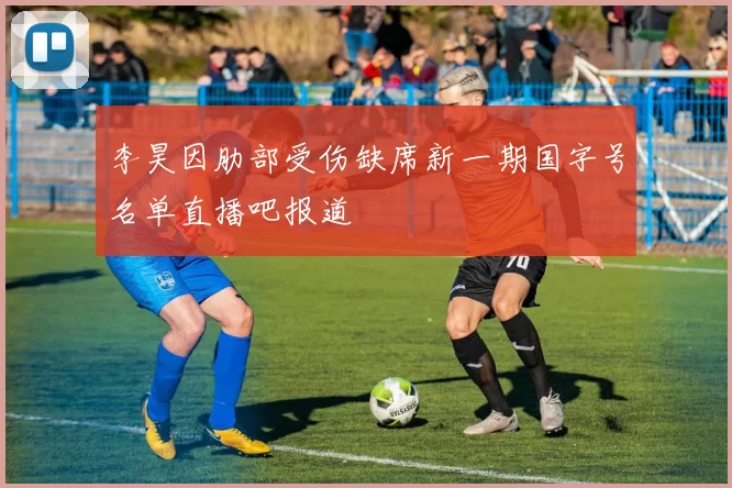 李昊因肋部受伤缺席新一期国字号名单直播吧报道