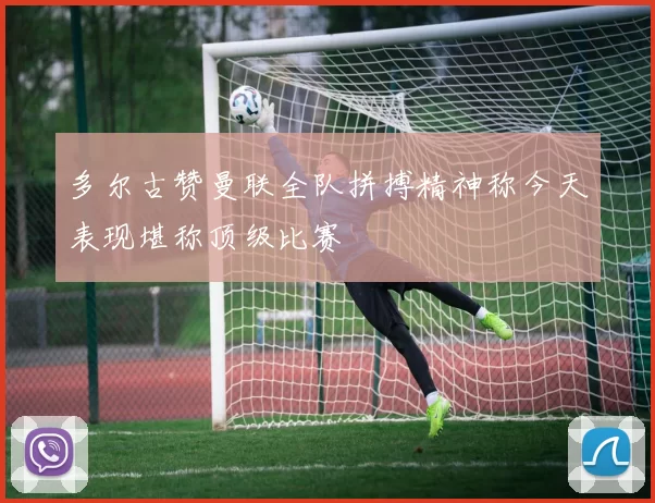 多尔古赞曼联全队拼搏精神称今天表现堪称顶级比赛