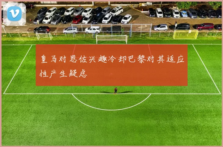 皇马对恩佐兴趣冷却巴黎对其适应性产生疑虑