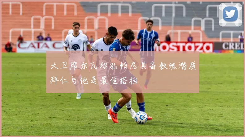 大卫席尔瓦称孔帕尼具备教练潜质拜仁与他是最佳搭档