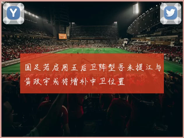 国足若启用五后卫阵型吾米提江与黄政宇或将增补中卫位置