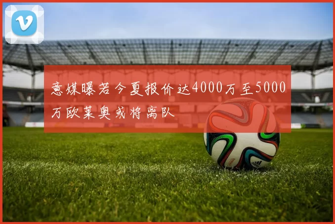 意媒曝若今夏报价达4000万至5000万欧莱奥或将离队