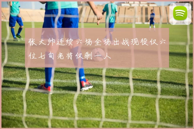 张大帅连续六场全场出战现役仅六位七旬老将仅剩一人
