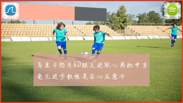 乌度卡怒斥KD缺乏进取心再批申京毫无进步教练是否心灰意冷