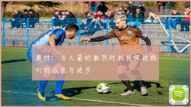 奥特：与火箭的激烈对抗将促进我们的成长与进步