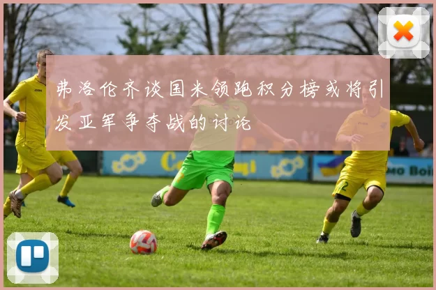 弗洛伦齐谈国米领跑积分榜或将引发亚军争夺战的讨论