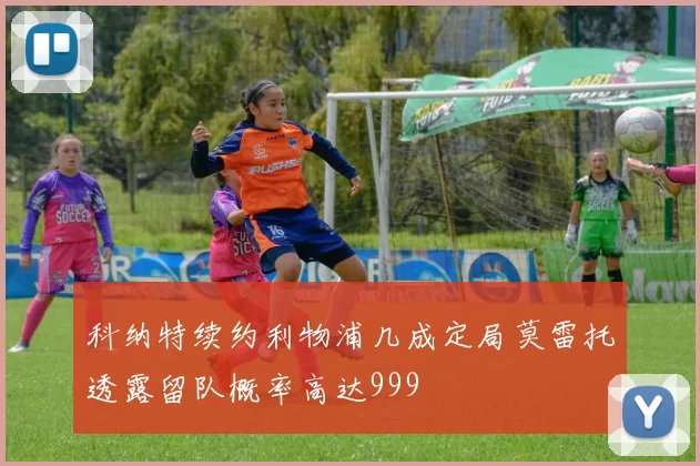 科纳特续约利物浦几成定局莫雷托透露留队概率高达999