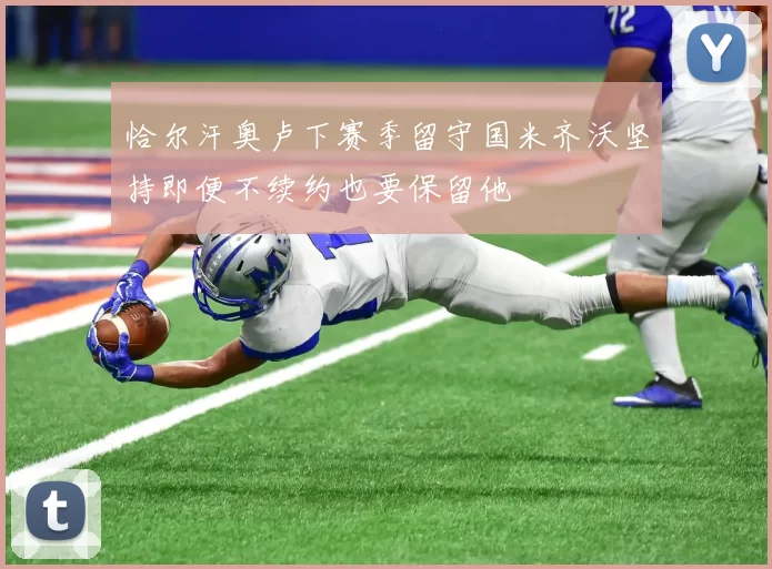 恰尔汗奥卢下赛季留守国米齐沃坚持即便不续约也要保留他