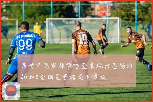 马特巴恩斯称赞哈登表现出色场均26加8全明星资格无可争议